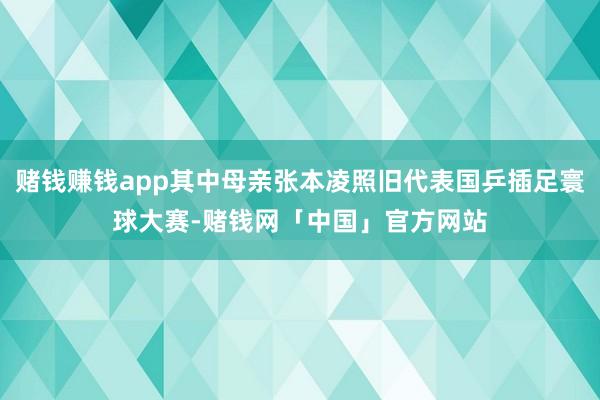 赌钱赚钱app其中母亲张本凌照旧代表国乒插足寰球大赛-赌钱网「中国」官方网站