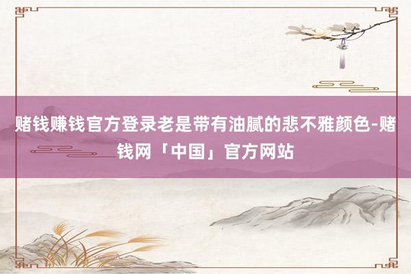 赌钱赚钱官方登录老是带有油腻的悲不雅颜色-赌钱网「中国」官方网站