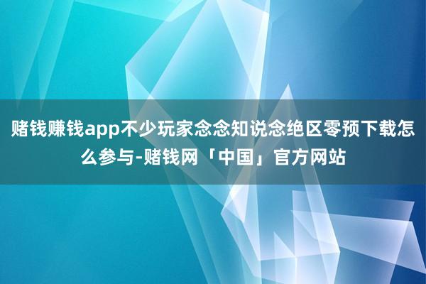 赌钱赚钱app不少玩家念念知说念绝区零预下载怎么参与-赌钱网「中国」官方网站