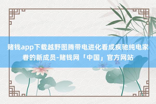 赌钱app下载越野图腾带电进化看成疾驰纯电家眷的新成员-赌钱网「中国」官方网站