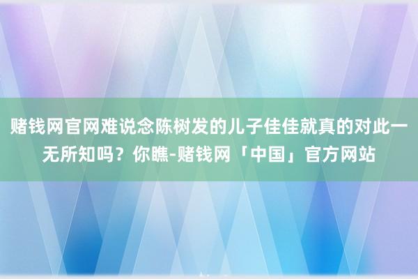 赌钱网官网难说念陈树发的儿子佳佳就真的对此一无所知吗？你瞧-赌钱网「中国」官方网站