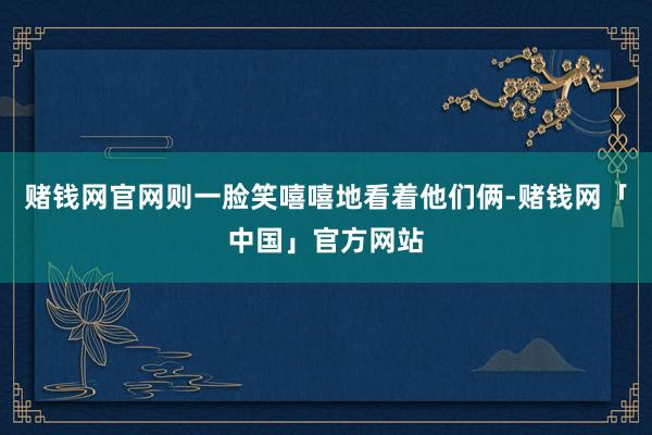 赌钱网官网则一脸笑嘻嘻地看着他们俩-赌钱网「中国」官方网站