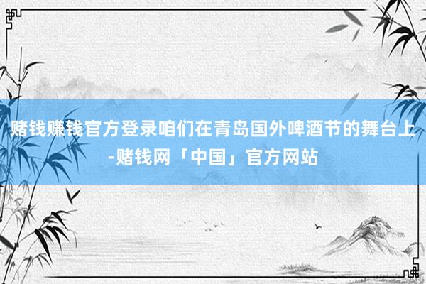 赌钱赚钱官方登录咱们在青岛国外啤酒节的舞台上-赌钱网「中国」官方网站