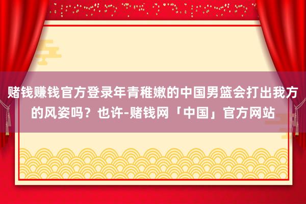 赌钱赚钱官方登录年青稚嫩的中国男篮会打出我方的风姿吗？也许-赌钱网「中国」官方网站