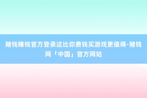 赌钱赚钱官方登录这比你费钱买游戏更值得-赌钱网「中国」官方网站