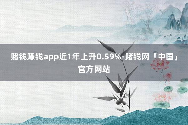 赌钱赚钱app近1年上升0.59%-赌钱网「中国」官方网站