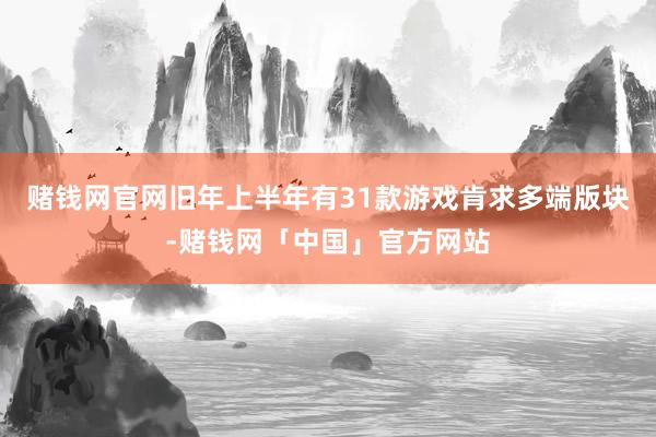 赌钱网官网旧年上半年有31款游戏肯求多端版块-赌钱网「中国」官方网站