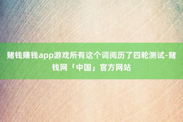 赌钱赚钱app游戏所有这个词阅历了四轮测试-赌钱网「中国」官方网站