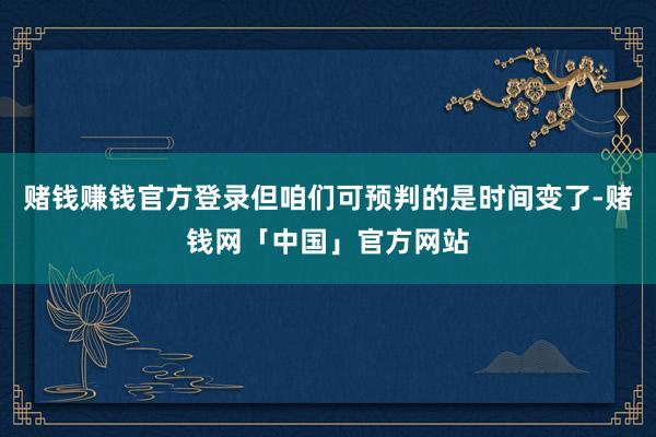 赌钱赚钱官方登录但咱们可预判的是时间变了-赌钱网「中国」官方网站