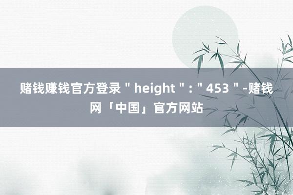 赌钱赚钱官方登录＂height＂:＂453＂-赌钱网「中国」官方网站