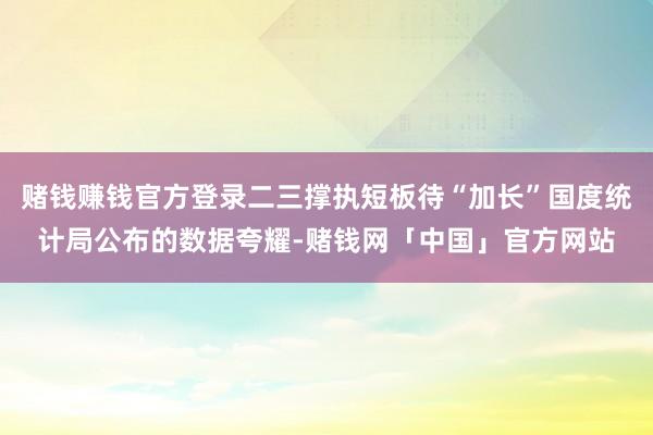 赌钱赚钱官方登录二三撑执短板待“加长”国度统计局公布的数据夸耀-赌钱网「中国」官方网站