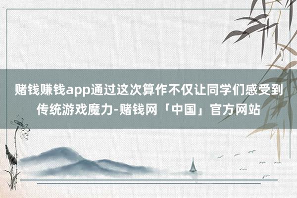 赌钱赚钱app通过这次算作不仅让同学们感受到传统游戏魔力-赌钱网「中国」官方网站