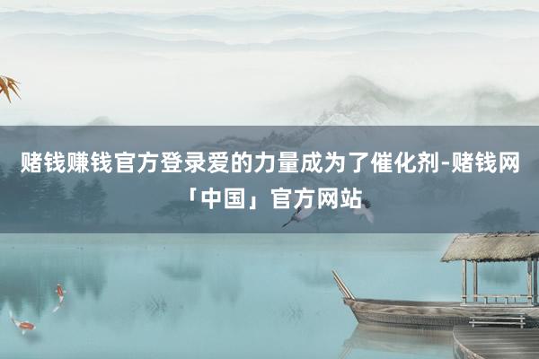 赌钱赚钱官方登录爱的力量成为了催化剂-赌钱网「中国」官方网站