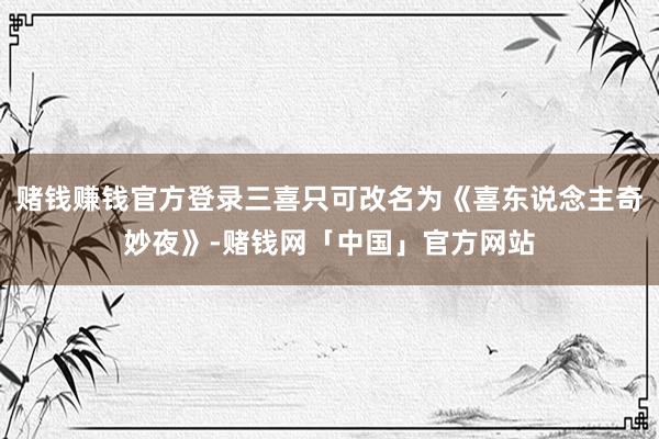 赌钱赚钱官方登录三喜只可改名为《喜东说念主奇妙夜》-赌钱网「中国」官方网站