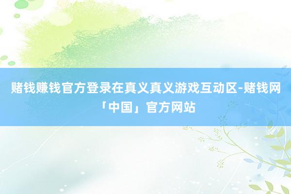 赌钱赚钱官方登录在真义真义游戏互动区-赌钱网「中国」官方网站