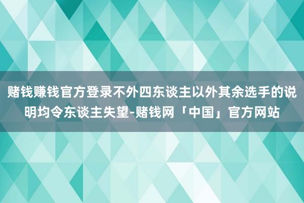 赌钱赚钱官方登录不外四东谈主以外其余选手的说明均令东谈主失望-赌钱网「中国」官方网站