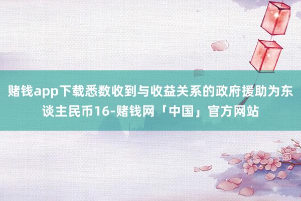 赌钱app下载悉数收到与收益关系的政府援助为东谈主民币16-赌钱网「中国」官方网站