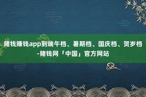 赌钱赚钱app到端午档、暑期档、国庆档、贺岁档-赌钱网「中国」官方网站