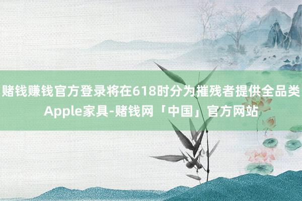 赌钱赚钱官方登录将在618时分为摧残者提供全品类Apple家具-赌钱网「中国」官方网站