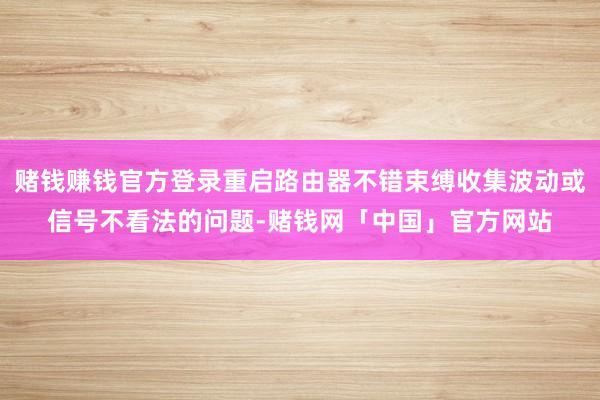 赌钱赚钱官方登录重启路由器不错束缚收集波动或信号不看法的问题-赌钱网「中国」官方网站