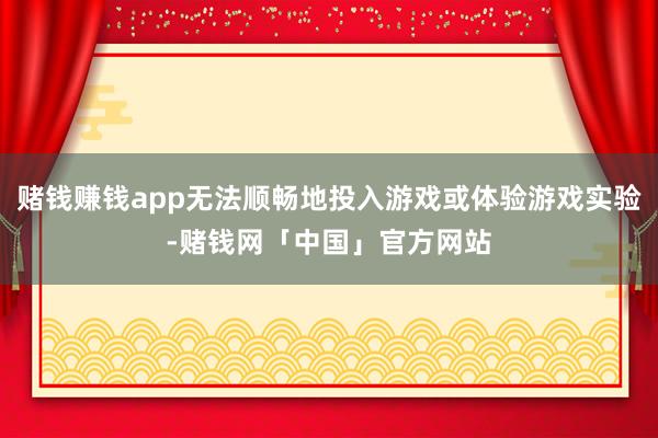 赌钱赚钱app无法顺畅地投入游戏或体验游戏实验-赌钱网「中国」官方网站