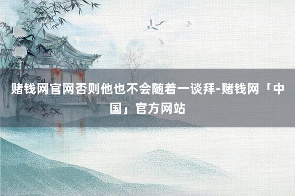 赌钱网官网否则他也不会随着一谈拜-赌钱网「中国」官方网站