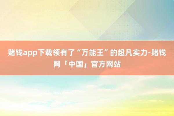 赌钱app下载领有了“万能王”的超凡实力-赌钱网「中国」官方网站