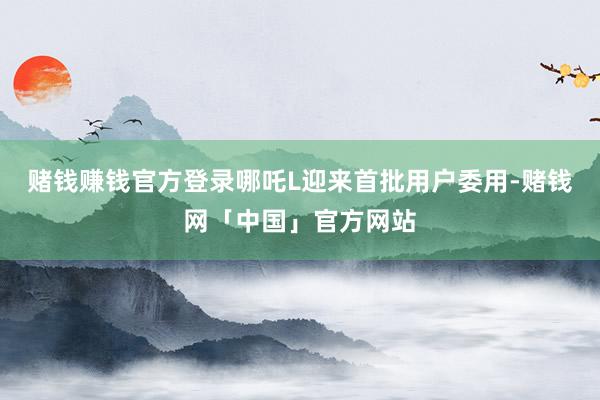 赌钱赚钱官方登录哪吒L迎来首批用户委用-赌钱网「中国」官方网站