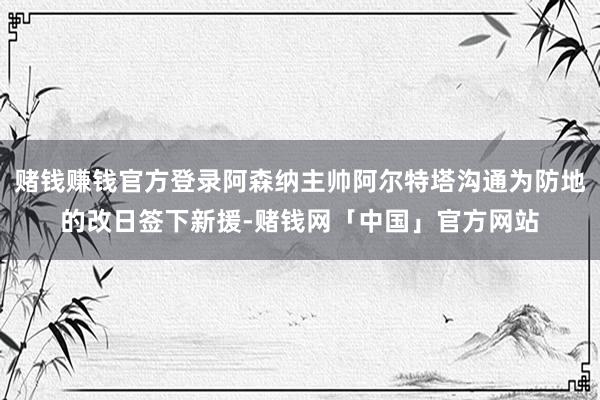 赌钱赚钱官方登录阿森纳主帅阿尔特塔沟通为防地的改日签下新援-赌钱网「中国」官方网站