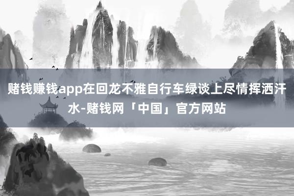 赌钱赚钱app在回龙不雅自行车绿谈上尽情挥洒汗水-赌钱网「中国」官方网站