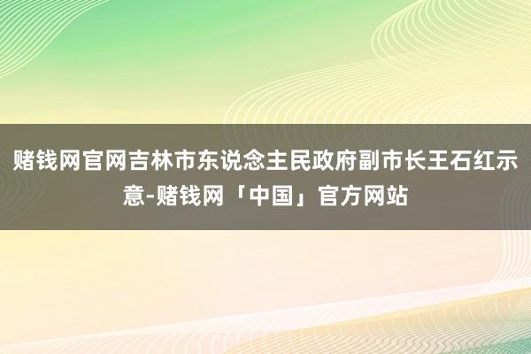 赌钱网官网吉林市东说念主民政府副市长王石红示意-赌钱网「中国」官方网站