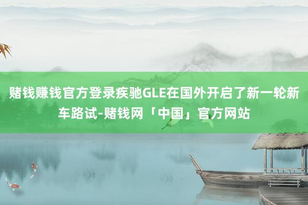 赌钱赚钱官方登录疾驰GLE在国外开启了新一轮新车路试-赌钱网「中国」官方网站