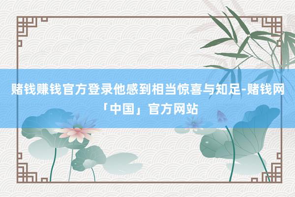 赌钱赚钱官方登录他感到相当惊喜与知足-赌钱网「中国」官方网站