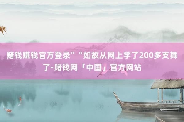 赌钱赚钱官方登录”“如故从网上学了200多支舞了-赌钱网「中国」官方网站