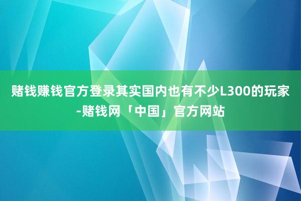 赌钱赚钱官方登录其实国内也有不少L300的玩家-赌钱网「中国」官方网站