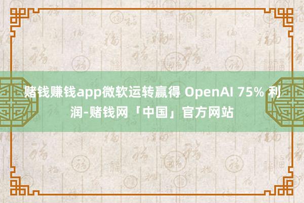 赌钱赚钱app微软运转赢得 OpenAI 75% 利润-赌钱网「中国」官方网站