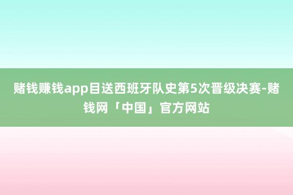 赌钱赚钱app目送西班牙队史第5次晋级决赛-赌钱网「中国」官方网站