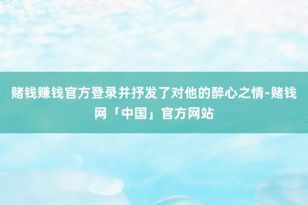 赌钱赚钱官方登录并抒发了对他的醉心之情-赌钱网「中国」官方网站