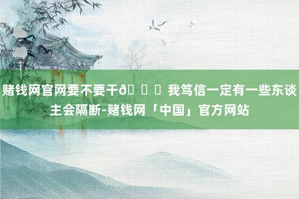 赌钱网官网要不要干🎈我笃信一定有一些东谈主会隔断-赌钱网「中国」官方网站