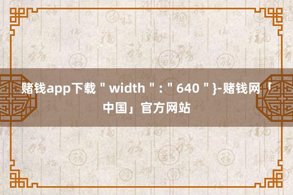 赌钱app下载＂width＂:＂640＂}-赌钱网「中国」官方网站