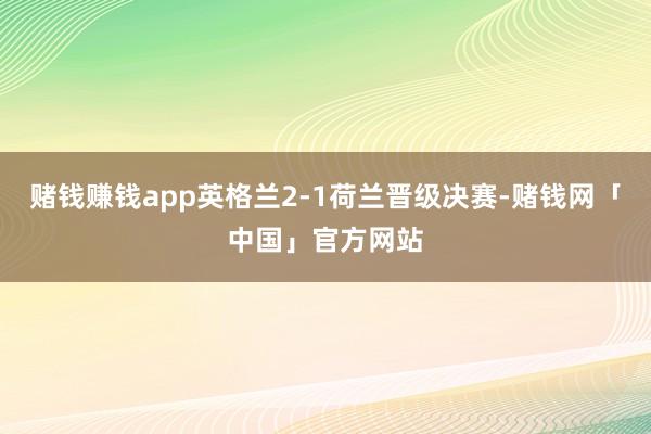 赌钱赚钱app英格兰2-1荷兰晋级决赛-赌钱网「中国」官方网站