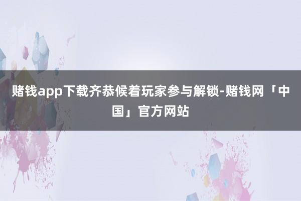 赌钱app下载齐恭候着玩家参与解锁-赌钱网「中国」官方网站