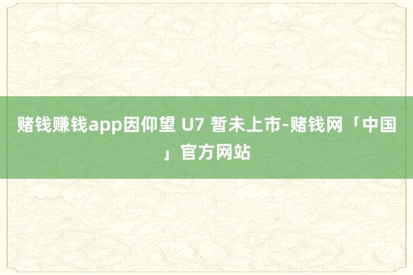 赌钱赚钱app因仰望 U7 暂未上市-赌钱网「中国」官方网站