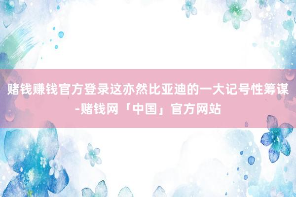 赌钱赚钱官方登录这亦然比亚迪的一大记号性筹谋-赌钱网「中国」官方网站