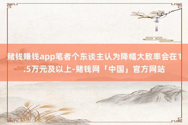 赌钱赚钱app笔者个东谈主认为降幅大致率会在1.5万元及以上-赌钱网「中国」官方网站