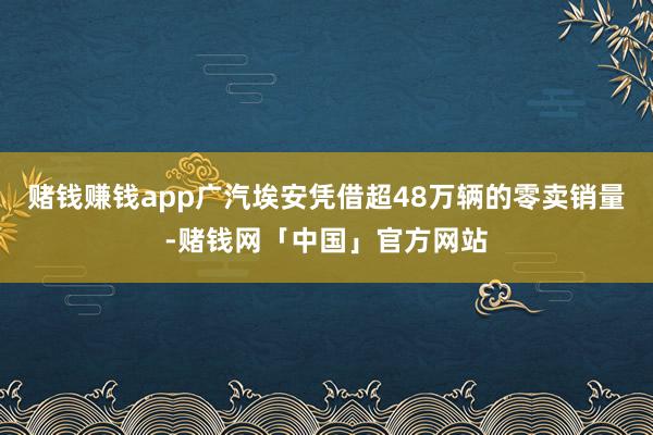 赌钱赚钱app广汽埃安凭借超48万辆的零卖销量-赌钱网「中国」官方网站