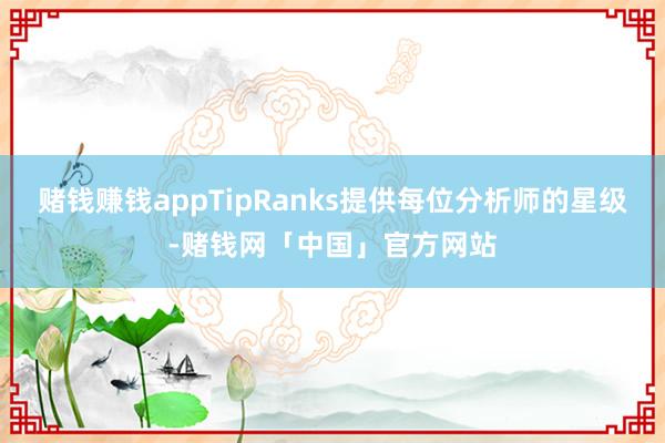 赌钱赚钱appTipRanks提供每位分析师的星级-赌钱网「中国」官方网站