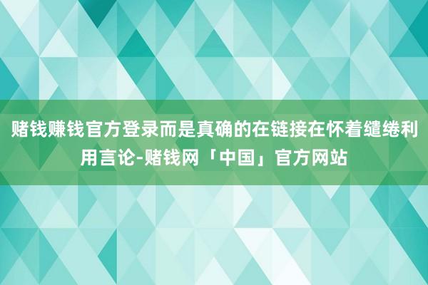 赌钱赚钱官方登录而是真确的在链接在怀着缱绻利用言论-赌钱网「中国」官方网站