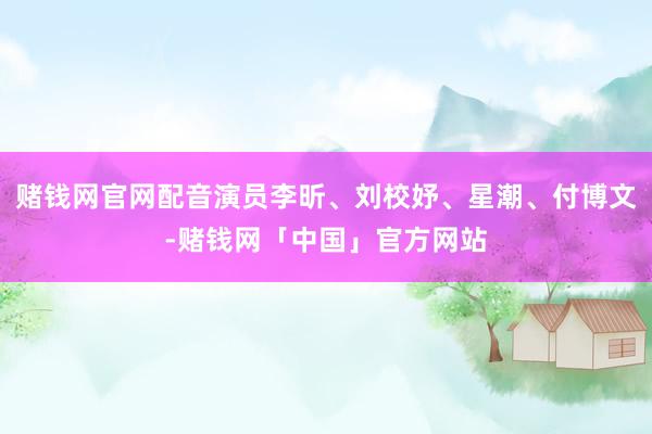 赌钱网官网配音演员李昕、刘校妤、星潮、付博文-赌钱网「中国」官方网站