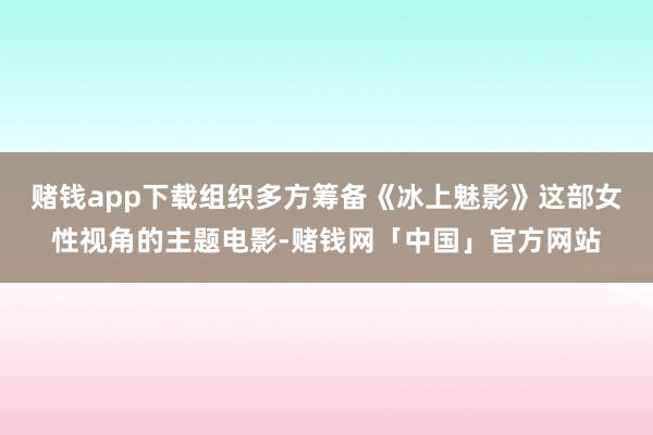 赌钱app下载组织多方筹备《冰上魅影》这部女性视角的主题电影-赌钱网「中国」官方网站